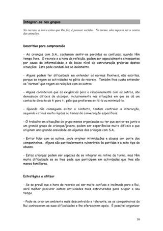 10
Integrar-se nos grupos
No recreio, a única coisa que Rui faz, é passear sozinho. Na turma, não suporta ser o centro
das atenções.
Descritivo para compreensão
- As crianças com S.A., costumam sentir-se perdidas ou confusas, quando têm
tempo livre. O recreio e a hora da refeição, podem ser especialmente stressantes
por causa da informalidade e do baixo nível de estruturação próprias destas
situações. Isto pode conduzi-los ao isolamento.
- Alguns podem ter dificuldade em entender as normas flexíveis, não escritas,
porque se regem as actividades no pátio do recreio. Também lhes custa entender
as “normas” que regem as relações com os outros.
- Alguns consideram que as exigências para o relacionamento com os outros, são
demasiado difíceis de alcançar, inclusivamente nas situações em que se dá um
contacto directo de ti para ti, pelo que preferem evitá-lo ou minimizá-lo.
- Quando não conseguem evitar o contacto, tentam controlar a interacção,
seguindo rotinas muito rígidas ou temas de conversação específicos.
- O trabalho em situações de grupo menos organizadas ou ter que sentar-se junto a
um grande grupo de crianças/jovens, podem ser experiências muito difíceis e que
originam uma grande ansiedade em algumas das crianças com S.A..
- Evitar lidar com os outros, pode originar intimidações e abusos por parte dos
companheiros. Alguns são particularmente vulneráveis às partidas e a este tipo de
abusos.
- Estas crianças podem ser capazes de se integrar na rotina da turma, mas têm
muita dificuldade se se lhes pede que participem em actividades que lhes são
menos familiares.
Estratégias a utilizar
- Se se prevê que a hora do recreio vai ser muito confusa e incómoda para o Rui,
será melhor procurar outras actividades mais estruturadas para ocupar o seu
tempo.
- Pode-se criar um ambiente mais descontraído e tolerante, se os companheiros do
Rui conhecerem as suas dificuldades e lhe oferecerem apoio. É possível organizar
 