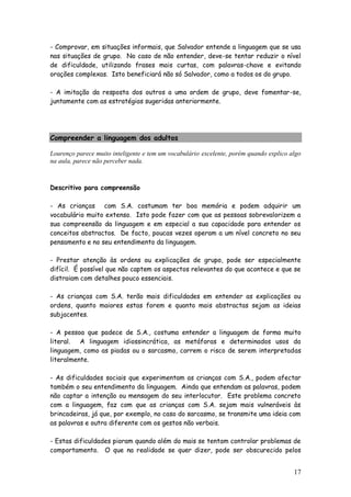 17
- Comprovar, em situações informais, que Salvador entende a linguagem que se usa
nas situações de grupo. No caso de não entender, deve-se tentar reduzir o nível
de dificuldade, utilizando frases mais curtas, com palavras-chave e evitando
orações complexas. Isto beneficiará não só Salvador, como a todos os do grupo.
- A imitação da resposta dos outros a uma ordem de grupo, deve fomentar-se,
juntamente com as estratégias sugeridas anteriormente.
Compreender a linguagem dos adultos
Lourenço parece muito inteligente e tem um vocabulário excelente, porém quando explico algo
na aula, parece não perceber nada.
Descritivo para compreensão
- As crianças com S.A. costumam ter boa memória e podem adquirir um
vocabulário muito extenso. Isto pode fazer com que as pessoas sobrevalorizem a
sua compreensão da linguagem e em especial a sua capacidade para entender os
conceitos abstractos. De facto, poucas vezes operam a um nível concreto no seu
pensamento e no seu entendimento da linguagem.
- Prestar atenção às ordens ou explicações de grupo, pode ser especialmente
difícil. É possível que não captem os aspectos relevantes do que acontece e que se
distraiam com detalhes pouco essenciais.
- As crianças com S.A. terão mais dificuldades em entender as explicações ou
ordens, quanto maiores estas forem e quanto mais abstractas sejam as ideias
subjacentes.
- A pessoa que padece de S.A., costuma entender a linguagem de forma muito
literal. A linguagem idiossincrática, as metáforas e determinados usos da
linguagem, como as piadas ou o sarcasmo, correm o risco de serem interpretadas
literalmente.
- As dificuldades sociais que experimentam as crianças com S.A., podem afectar
também o seu entendimento da linguagem. Ainda que entendam as palavras, podem
não captar a intenção ou mensagem do seu interlocutor. Este problema concreto
com a linguagem, faz com que as crianças com S.A. sejam mais vulneráveis às
brincadeiras, já que, por exemplo, no caso do sarcasmo, se transmite uma ideia com
as palavras e outra diferente com os gestos não verbais.
- Estas dificuldades pioram quando além do mais se tentam controlar problemas de
comportamento. O que na realidade se quer dizer, pode ser obscurecido pelos
 