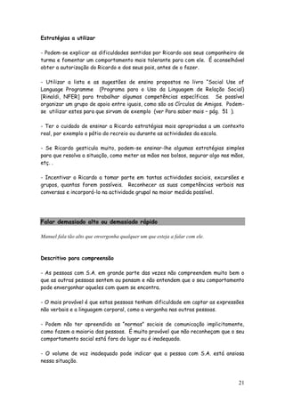 21
Estratégias a utilizar
- Podem-se explicar as dificuldades sentidas por Ricardo aos seus companheiro de
turma e fomentar um comportamento mais tolerante para com ele. É aconselhável
obter a autorização do Ricardo e dos seus pais, antes de o fazer.
- Utilizar a lista e as sugestões de ensino propostos no livro “Social Use of
Language Programme (Programa para o Uso da Linguagem de Relação Social)
[Rinaldi, NFER] para trabalhar algumas competências específicas. Se possível
organizar um grupo de apoio entre iguais, como são os Círculos de Amigos. Podem-
se utilizar estes para que sirvam de exemplo (ver Para saber mais – pág. 51 ).
- Ter o cuidado de ensinar a Ricardo estratégias mais apropriadas a um contexto
real, por exemplo o pátio do recreio ou durante as actividades da escola.
- Se Ricardo gesticula muito, podem-se ensinar-lhe algumas estratégias simples
para que resolva a situação, como meter as mãos nos bolsos, segurar algo nas mãos,
etç. .
- Incentivar o Ricardo a tomar parte em tantas actividades sociais, excursões e
grupos, quantas forem possíveis. Reconhecer as suas competências verbais nas
conversas e incorporá-lo na actividade grupal na maior medida possível.
Falar demasiado alto ou demasiado rápido
Manuel fala tão alto que envergonha qualquer um que esteja a falar com ele.
Descritivo para compreensão
- As pessoas com S.A. em grande parte das vezes não compreendem muito bem o
que as outras pessoas sentem ou pensam e não entendem que o seu comportamento
pode envergonhar aqueles com quem se encontra.
- O mais provável é que estas pessoas tenham dificuldade em captar as expressões
não verbais e a linguagem corporal, como a vergonha nas outras pessoas.
- Podem não ter apreendido as “normas” sociais de comunicação implicitamente,
como fazem a maioria das pessoas. É muito provável que não reconheçam que o seu
comportamento social está fora do lugar ou é inadequado.
- O volume de voz inadequado pode indicar que a pessoa com S.A. está ansiosa
nessa situação.
 