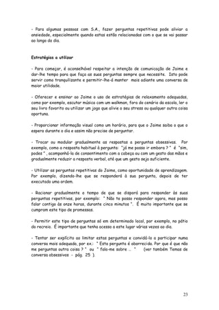 23
- Para algumas pessoas com S.A., fazer perguntas repetitivas pode aliviar a
ansiedade, especialmente quando estas estão relacionadas com o que se vai passar
ao longo do dia.
Estratégias a utilizar
- Para começar, é aconselhável respeitar a intenção de comunicação de Jaime e
dar-lhe tempo para que faça as suas perguntas sempre que necessite. Isto pode
servir como tranquilizante e permitir-lhe-á manter mais adiante uma conversa de
maior utilidade.
- Oferecer e ensinar ao Jaime o uso de estratégias de relaxamento adequadas,
como por exemplo, escutar música com um walkman, fora do cenário da escola, ler o
seu livro favorito ou utilizar um jogo que alivie o seu stress ou qualquer outra coisa
oportuna.
- Proporcionar informação visual como um horário, para que o Jaime saiba o que o
espera durante o dia e assim não precise de perguntar.
- Trocar ou modular gradualmente as respostas a perguntas obsessivas. Por
exemplo, como a resposta habitual à pergunta: “já me posso ir embora ? “ é “sim,
podes ” , acompanhá-la de consentimento com a cabeça ou com um gesto das mãos e
gradualmente reduzir a resposta verbal, até que um gesto seja suficiente.
- Utilizar as perguntas repetitivas do Jaime, como oportunidade de aprendizagem.
Por exemplo, dizendo-lhe que se responderá à sua pergunta, depois de ter
executado uma ordem.
- Racionar gradualmente o tempo de que se disporá para responder às suas
perguntas repetitivas, por exemplo: “ Não te posso responder agora, mas posso
falar contigo às onze horas, durante cinco minutos “. É muito importante que se
cumpram este tipo de promessas.
- Permitir este tipo de perguntas só em determinado local, por exemplo, no pátio
do recreio. É importante que tenha acesso a este lugar várias vezes ao dia.
- Tentar ser explícito ao limitar estas perguntas e convidá-lo a participar numa
conversa mais adequada, por ex.: “ Esta pergunta é aborrecida. Por que é que não
me perguntas outra coisa ? “ ou “ fala-me sobre … “ (ver também Temas de
conversa obsessivos - pág. 25 ).
 