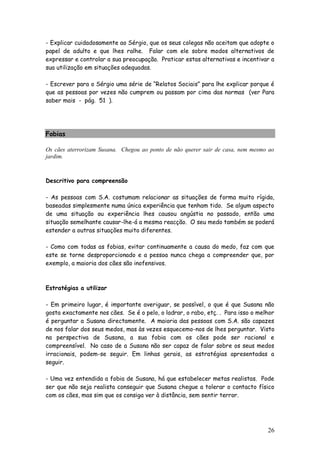 26
- Explicar cuidadosamente ao Sérgio, que os seus colegas não aceitam que adopte o
papel de adulto e que lhes ralhe. Falar com ele sobre modos alternativos de
expressar e controlar a sua preocupação. Praticar estas alternativas e incentivar a
sua utilização em situações adequadas.
- Escrever para o Sérgio uma série de “Relatos Sociais” para lhe explicar porque é
que as pessoas por vezes não cumprem ou passam por cima das normas (ver Para
saber mais - pág. 51 ).
Fobias
Os cães aterrorizam Susana. Chegou ao ponto de não querer sair de casa, nem mesmo ao
jardim.
Descritivo para compreensão
- As pessoas com S.A. costumam relacionar as situações de forma muito rígida,
baseadas simplesmente numa única experiência que tenham tido. Se algum aspecto
de uma situação ou experiência lhes causou angústia no passado, então uma
situação semelhante causar-lhe-á a mesma reacção. O seu medo também se poderá
estender a outras situações muito diferentes.
- Como com todas as fobias, evitar continuamente a causa do medo, faz com que
este se torne desproporcionado e a pessoa nunca chega a compreender que, por
exemplo, a maioria dos cães são inofensivos.
Estratégias a utilizar
- Em primeiro lugar, é importante averiguar, se possível, o que é que Susana não
gosta exactamente nos cães. Se é o pelo, o ladrar, o rabo, etç. . Para isso o melhor
é perguntar a Susana directamente. A maioria das pessoas com S.A. são capazes
de nos falar dos seus medos, mas às vezes esquecemo-nos de lhes perguntar. Visto
na perspectiva de Susana, a sua fobia com os cães pode ser racional e
compreensível. No caso de a Susana não ser capaz de falar sobre os seus medos
irracionais, podem-se seguir. Em linhas gerais, as estratégias apresentadas a
seguir.
- Uma vez entendida a fobia de Susana, há que estabelecer metas realistas. Pode
ser que não seja realista conseguir que Susana chegue a tolerar o contacto físico
com os cães, mas sim que os consiga ver à distância, sem sentir terror.
 
