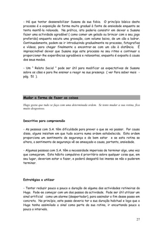 27
- Há que tentar dessensibilizar Susana da sua fobia. O princípio básico deste
processo é a exposição de forma muito gradual à fonte de ansiedade enquanto se
tenta mantê-la relaxada. Na prática, isto poderia consistir em deixar a Susana
fazer uma actividade agradável ( como comer um gelado ou brincar com o seu jogo
preferido) enquanto escuta uma gravação, com volume baixo, de um cão a ladrar.
Continuadamente, podem-se ir introduzindo gradualmente no processo, fotografias
e vídeos, para chegar finalmente a encontrar-se com um cão à distância. É
imprescindível deixar que Susana siga este processo no seu ritmo e continuar a
proporcionar-lhe experiências agradáveis e relaxantes, enquanto é exposta à causa
dos seus medos.
- Um “ Relato Social ” pode ser útil para modificar as expectativas de Susana
sobre os cães e para lhe ensinar a reagir na sua presença ( ver Para saber mais -
pág. 51 ).
Mudar a forma de fazer as coisas
Hugo gosta que tudo se faça com uma determinada ordem. Se tento mudar a sua rotina, fica
muito desgostoso.
Descritivo para compreensão
- As pessoas com S.A. têm dificuldade para prever o que se vai passar. Por causa
disso, alguns insistem em que tudo ocorra numa ordem estabelecida. Esta ordem
proporciona um sentimento de segurança e de bem estar e se esta rotina se
altera, o sentimento de segurança vê-se ameaçado e causa, portanto, ansiedade.
- Algumas pessoas com S.A. têm a necessidade imperiosa de terminar algo, uma vez
que começaram. Este hábito compulsivo é prioritário sobre qualquer coisa que, em
seu lugar, deveriam estar a fazer, e poderá desgostá-los imenso se não o puderem
terminar.
Estratégias a utilizar
- Tentar reduzir pouco a pouco a duração de alguma das actividades rotineiras do
Hugo. Pode-se começar com um dos passos da actividade. Pode ser útil utilizar um
sinal artificial como um alarme (despertador), para assinalar o fim desse passo em
concreto. No princípio, este passo deveria ter a sua duração habitual e logo que o
Hugo tenha assimilado o sinal como parte da sua rotina, ir encurtando pouco a
pouco o intervalo.
 