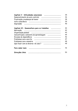3
Capítulo V – Dificuldades emocionais ........................................... 35
Desenvolvimento do auto-controlo .................................................. 36
Frustração e mudanças de humor .................................................... 38
Auto-consciência .................................................................................. 39
Depressão .............................................................................................. 40
Capítulo VI – Desenvoltura para os trabalhos ......................... 42
Motivação .............................................................................................. 42
Organização pessoal ........................................................................... 43
Concentração e ambiente de aprendizagem .................................. 44
Excesso de dependência .................................................................... 46
Problemas com a escrita .................................................................... 47
Problemas com a memória ................................................................. 48
Que fazer com os deveres de casa ? ............................................ 49
Para saber mais .................................................................................. 51
Direcções úteis ................................................................................... 53
 