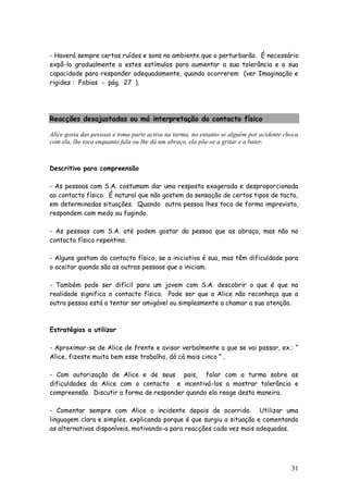 31
- Haverá sempre certos ruídos e sons no ambiente que o perturbarão. É necessário
expô-lo gradualmente a estes estímulos para aumentar a sua tolerância e a sua
capacidade para responder adequadamente, quando ocorrerem (ver Imaginação e
rigidez : Fobias - pág. 27 ).
Reacções desajustadas ou má interpretação do contacto físico
Alice gosta das pessoas e toma parte activa na turma, no entanto se alguém por acidente choca
com ela, lhe toca enquanto fala ou lhe dá um abraço, ela põe-se a gritar e a bater.
Descritivo para compreensão
- As pessoas com S.A. costumam dar uma resposta exagerada e desproporcionada
ao contacto físico. É natural que não gostem da sensação de certos tipos de tacto,
em determinadas situações. Quando outra pessoa lhes toca de forma imprevista,
respondem com medo ou fugindo.
- As pessoas com S.A. até podem gostar da pessoa que as abraça, mas não no
contacto físico repentino.
- Alguns gostam do contacto físico, se a iniciativa é sua, mas têm dificuldade para
o aceitar quando são as outras pessoas que o iniciam.
- Também pode ser difícil para um jovem com S.A. descobrir o que é que na
realidade significa o contacto físico. Pode ser que a Alice não reconheça que a
outra pessoa está a tentar ser amigável ou simplesmente a chamar a sua atenção.
Estratégias a utilizar
- Aproximar-se de Alice de frente e avisar verbalmente o que se vai passar, ex.: “
Alice, fizeste muito bem esse trabalho, dá cá mais cinco ” .
- Com autorização de Alice e de seus pais, falar com a turma sobre as
dificuldades da Alice com o contacto e incentivá-los a mostrar tolerância e
compreensão. Discutir a forma de responder quando ela reage desta maneira.
- Comentar sempre com Alice o incidente depois de ocorrido. Utilizar uma
linguagem clara e simples, explicando porque é que surgiu a situação e comentando
as alternativas disponíveis, motivando-a para reacções cada vez mais adequadas.
 