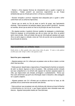 32
- Ensinar a Alice algumas técnicas de relaxamento para a ajudar a superar os
incidentes. Podem consistir em exercícios respiratórios ou em frases
estabelecidas que se utilizam para aliviar o stress ou a ansiedade.
- Encenar situações e praticar respostas mais adequadas para a ajudar a estar
confortável com os contactos imprevistos.
- Deixar que se sente no fim da mesa ou perto do grupo, mas ligeiramente
afastada. Pode necessitar de bastante espaço, para se sentir satisfeita. Durante
as reuniões, deixar que se sente no final ou no princípio de uma fila da turma.
- Em algumas escolas, é possível oferecer sessões de massagens e aromaterapia.
Podem-se massajar as extremidades que são as zonas com que Alice se poderá
sentir mais aliviada. Esta actividade tem que ser efectuada por pessoas com quem
Alice se sente segura e cómoda e deve ser feita de acordo com os procedimentos
de protecção de menores.
Hipersensibilidade aos estímulos visuais
Emília fecha os olhos quando entra numa turma cheia de gente. É como se não pudesse
escolher para onde dirigir o olhar e não aguenta o todo.
Descritivo para compreensão
- Algumas pessoas com S.A. olham para as pessoas como se não as vissem e evitam
olhar-lhes nos olhos.
- Podem parecer desastradas e impacientes e frequentemente hesitam no momento
de subir ou descer degraus ou beira do passeio. Não costumam prestar atenção
aos seus companheiros e no entanto são capazes de localizar pequenos papeis no
chão, que inspeccionam com atenção, prolongada e cuidadosamente. Parece que
lhes custa determinar que parte da informação visual é relevante e não conseguem
ver o quadro completo.
- Algumas pessoas com S.A. afirmam que as palavras escritas na lousa, se vão
juntando até se converterem num barulho sem sentido.
- Pode acontecer que as pessoas com esta síndrome não tolerem as luzes brilhantes
e intermitentes ou a luz do sol e que fiquem bastante mais relaxadas numa sala
obscura. Algumas luzes podem mesmo ser-lhes dolorosas
 