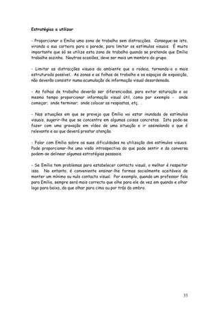 33
Estratégias a utilizar
- Proporcionar a Emília uma zona de trabalho sem distracções. Consegue-se isto,
virando a sua carteira para a parede, para limitar os estímulos visuais. É muito
importante que só se utilize esta zona de trabalho quando se pretende que Emília
trabalhe sozinha. Noutras ocasiões, deve ser mais um membro do grupo.
- Limitar as distracções visuais do ambiente que a rodeia, tornando-o o mais
estruturado possível. As zonas e as folhas de trabalho e os espaços de exposição,
não deverão consistir numa acumulação de informação visual desordenada.
- As folhas de trabalho deverão ser diferenciadas, para evitar saturação e ao
mesmo tempo proporcionar informação visual útil, como por exemplo - onde
começar; onde terminar; onde colocar as respostas, etç. .
- Nas situações em que se preveja que Emília vai estar inundada de estímulos
visuais, sugerir-lhe que se concentre em algumas coisas concretas. Isto pode-se
fazer com uma gravação em vídeo de uma situação e ir assinalando o que é
relevante e ao que deverá prestar atenção.
- Falar com Emília sobre as suas dificuldades na utilização dos estímulos visuais.
Pode proporcionar-lhe uma visão introspectiva do que pode sentir e da conversa
podem-se delinear algumas estratégias pessoais.
- Se Emília tem problemas para estabelecer contacto visual, o melhor é respeitar
isso. No entanto, é conveniente ensinar-lhe formas socialmente aceitáveis de
manter um mínimo ou nulo contacto visual. Por exemplo, quando um professor fala
para Emília, sempre será mais correcto que olhe para ele de vez em quando e olhar
logo para baixo, do que olhar para cima ou por trás do ombro.
 