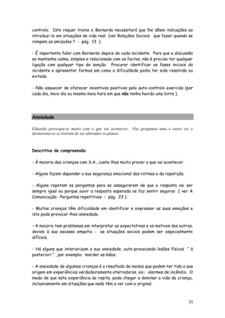 35
controlo. Isto requer treino e Bernardo necessitará que lhe dêem indicações ao
introduzi-lo em situações de vida real (ver Relações Sociais: que fazer quando se
rompem as amizades ? - pág. 13 ).
- É importante falar com Bernardo depois de cada incidente. Para que a discussão
se mantenha calma, simples e relacionada com os factos, não é preciso ter qualquer
ligação com qualquer tipo de sanção. Procurar identificar as fases iniciais do
incidente e apresentar formas em como a dificuldade podia ter sido resolvida ou
evitada.
- Não esquecer de oferecer incentivos positivos pelo auto-controlo exercido (por
cada dia, meio dia ou mesmo meia hora em que não tenha havido uma birra ).
Ansiedade
Eduardo preocupa-se muito com o que vai acontecer. Faz perguntas uma e outra vez e
desmorona-se se tiverem de ser alterados os planos.
Descritivo de compreensão
- À maioria das crianças com S.A., custa-lhes muito prever o que vai acontecer.
- Alguns fazem depender a sua segurança emocional das rotinas e da repetição.
- Alguns repetem as perguntas para se assegurarem de que a resposta vai ser
sempre igual ou porque ouvir a resposta esperada os faz sentir seguros ( ver A
Comunicação: Perguntas repetitivas - pág. 23 ).
- Muitas crianças têm dificuldade em identificar e expressar as suas emoções e
isto pode provocar-lhes ansiedade.
- A maioria tem problemas em interpretar as expectativas e os motivos dos outros,
devido à sua escassa empatia : as situações sociais podem ser especialmente
difíceis.
- Há alguns que interiorizam a sua ansiedade, auto-provocando lesões físicas “ à
posteriori “ , por exemplo: morder as mãos.
- A ansiedade de algumas crianças é o resultado de medos que podem ter tido a sua
origem em experiências verdadeiramente aterradoras, ex.: alarmes de incêndio. O
medo de que esta experiência se repita, pode chegar a dominar a vida da criança,
inclusivamente em situações que nada têm a ver com a original.
 