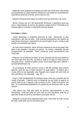 37
- Alguns são muito propensos às mudanças de humor que podem estar relacionadas
com pensamentos ou comportamentos obsessivos ou que podem ser ocasionados por
experiências sensoriais externas, como o ruído ou a luz.
- Algumas crianças parecem seguir um modelo cíclico que determina o seu humor.
- Muitas crianças com S.A. não desenvolvem facilmente a consciência social que
inibe o comportamento da maioria das pessoas e podem mostrar frustração se as
fazemos esperar ou atrasar o cumprimento dos seus desejos.
Estratégias a utilizar
- Tentar desenvolver o vocabulário emocional de José. Interpretar os seus
sentimentos e dar-lhes um nome. José acumulará gradualmente uma memória de
experiências emocionais e desenvolverá um conceito amplo do que o conduz a cada
emoção e do sentimento que implica.
- Se José é muito obsessivo, tentar delimitar momentos do dia em que possa falar
sobre a sua obsessão e até pô-la em prática. As rotinas e obsessões, derivam
frequentemente da ansiedade. Tentar eliminá-las, criará inevitavelmente mais
frustração.
- Comprovar se as mudanças de humor do José coincidem com dias mais soalheiros
com níveis mais altos de ruído. Se assim é, mudá-lo de lugar na turma, pode ser
uma ajuda eficaz. Também se podem utilizar vidros escurecidos, para colmatar a
sua hipersensibilidade à luz.
- Se as mudanças de humor parecem cíclicas e não têm nenhuma causa externa
aparente, pode ser que a criança necessite de ajuda médica. É possível que a
criança sofra de uma depressão, coisa frequente nas crianças com certo nível de
auto-consciência (ver Depressão - pág. 40 ).
- Avisar o José atempadamente de mudanças na sua rotina, que é provável que lhe
causem frustração. Prepará-lo para os momentos em que tenha de esperar ou
quando tenha de ser o segundo e não o primeiro da fila. Elogiá-lo se aceitar isso
bem. Ir incrementando gradualmente as ocasiões em que tenha que adiar os seus
desejos.
- Não esperar que José seja capaz de partilhar espontaneamente os seus
sentimentos. Ainda que tenha um certo nível de auto-consciência, pode não se
aperceber de que os outros se interessam e preocupam com ele.
- Assegurar-se de que há um responsável para vigiar o bem-estar do José e de que
ele saiba a quem pode recorrer para pedir ajuda
 