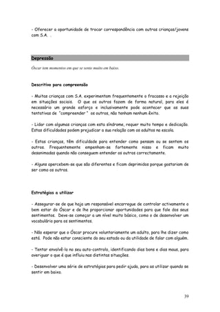 39
- Oferecer a oportunidade de trocar correspondência com outras crianças/jovens
com S.A. .
Depressão
Óscar tem momentos em que se sente muito em baixo.
Descritivo para compreensão
- Muitas crianças com S.A. experimentam frequentemente o fracasso e a rejeição
em situações sociais. O que os outros fazem de forma natural, para eles é
necessário um grande esforço e inclusivamente pode acontecer que as suas
tentativas de “compreender “ os outros, não tenham nenhum êxito.
- Lidar com algumas crianças com esta síndrome, requer muito tempo e dedicação.
Estas dificuldades podem prejudicar a sua relação com os adultos na escola.
- Estas crianças, têm dificuldade para entender como pensam ou se sentem os
outros. Frequentemente empenham-se fortemente nisso e ficam muito
desanimadas quando não conseguem entender os outros correctamente.
- Alguns apercebem-se que são diferentes e ficam deprimidos porque gostariam de
ser como os outros.
Estratégias a utilizar
- Assegurar-se de que haja um responsável encarregue de controlar activamente o
bem estar do Óscar e de lhe proporcionar oportunidades para que fale dos seus
sentimentos. Deve-se começar a um nível muito básico, como o de desenvolver um
vocabulário para os sentimentos.
- Não esperar que o Óscar procure voluntariamente um adulto, para lhe dizer como
está. Pode não estar consciente do seu estado ou da utilidade de falar com alguém.
- Tentar envolvê-lo no seu auto-controlo, identificando dias bons e dias maus, para
averiguar o que é que influiu nas distintas situações.
- Desenvolver uma série de estratégias para pedir ajuda, para as utilizar quando se
sentir em baixo.
 