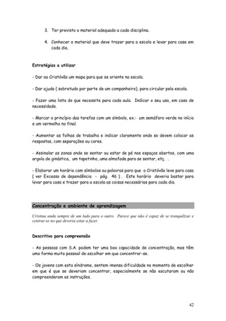 42
3. Ter previsto o material adequado a cada disciplina.
4. Conhecer o material que deve trazer para a escola e levar para casa em
cada dia.
Estratégias a utilizar
- Dar ao Cristóvão um mapa para que se oriente na escola.
- Dar ajuda ( sobretudo por parte de um companheiro), para circular pela escola.
- Fazer uma lista do que necessite para cada aula. Indicar o seu uso, em caso de
necessidade.
- Marcar o princípio das tarefas com um símbolo, ex.: um semáforo verde no início
e um vermelho no final.
- Aumentar as folhas de trabalho e indicar claramente onde se devem colocar as
respostas, com separações ou cores.
- Assinalar as zonas onde se sentar ou estar de pé nos espaços abertos, com uma
argola de ginástica, um tapetinho, uma almofada para se sentar, etç. .
- Elaborar um horário com símbolos ou palavras para que o Cristóvão leve para casa
( ver Excesso de dependência - pág. 46 ) . Este horário deveria bastar para
levar para casa e trazer para a escola as coisas necessárias para cada dia.
Concentração e ambiente de aprendizagem
Cristina anda sempre de um lado para o outro. Parece que não é capaz de se tranquilizar e
centrar-se no que deveria estar a fazer.
Descritivo para compreensão
- As pessoas com S.A. podem ter uma boa capacidade de concentração, mas têm
uma forma muito pessoal de escolher em que concentrar-se.
- Os jovens com esta síndrome, sentem imensa dificuldade no momento de escolher
em que é que se deveriam concentrar, especialmente se não escutaram ou não
compreenderam as instruções.
 