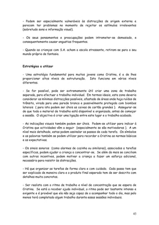 43
- Podem ser especialmente vulneráveis às distracções de origem externa e
parecem ter problemas no momento de rejeitar os estímulos irrelevantes
(sobretudo sons e informação visual).
- Os seus pensamentos e preocupações podem intrometer-se demasiado, e
consequentemente causar angustias frequentes.
- Quando as crianças com S.A. acham a escola stressante, retiram-se para o seu
mundo próprio de fantasia.
Estratégias a utilizar
- Uma estratégia fundamental para muitos jovens como Cristina, é a de lhes
proporcionar altos níveis de estruturação. Isto funciona em vários níveis
diferentes.
- Se for possível, pode ser extremamente útil criar uma zona de trabalho
separada, para efectuar o trabalho individual. Em termos ideais, esta zona deveria
considerar as mínimas distracções possíveis, afastada de áreas onde haja ruídos de
trânsito, virada para uma parede branca e possivelmente protegida com biombos
laterais ( para isto podem ser úteis as caixas de cartão grandes ). Assegurar-se
de que todo o material de trabalho está disponível e organizado, antes de começar
a sessão. O objectivo é criar uma ligação entre este lugar e o trabalho acabado.
- As indicações visuais também podem ser úteis. Podem-se utilizar para indicar à
Cristina que actividades vêm a seguir (especialmente se são motivadoras ). A um
nível mais detalhado, estas podem assinalar os passos de cada tarefa. Os símbolos
e as palavras também se podem utilizar para recordar a Cristina as normas básicas
e as expectativas.
- Os sinais sonoros (como alarmes de cozinha ou similares), associados a tarefas
específicas, podem ajudar a criança a concentrar-se. Se além do mais se conciliam
com outros incentivos, podem motivar a criança a fazer um esforço adicional,
necessário para resistir às distracções.
- Há que organizar as tarefas de forma clara e com cuidado. Cada passo tem que
ser explicado de maneira clara e o produto final esperado tem de ser descrito com
detalhes muito concretos.
- Ser realista com o ritmo de trabalho e nível de concentração que se espera de
Cristina. Se está a receber ajuda individual, o ritmo pode ser bastante intenso e
exigente e é provável que ela não seja capaz de o acompanhar todo o dia, mas pelo
menos terá completado algum trabalho durante essas sessões individuais.
 