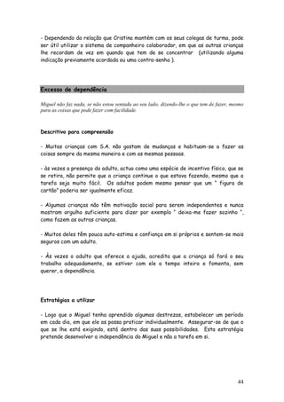 44
- Dependendo da relação que Cristina mantém com os seus colegas de turma, pode
ser útil utilizar o sistema de companheiro colaborador, em que as outras crianças
lhe recordam de vez em quando que tem de se concentrar (utilizando alguma
indicação previamente acordada ou uma contra-senha ).
Excesso de dependência
Miguel não faz nada, se não estou sentada ao seu lado, dizendo-lhe o que tem de fazer, mesmo
para as coisas que pode fazer com facilidade.
Descritivo para compreensão
- Muitas crianças com S.A. não gostam de mudanças e habituam-se a fazer as
coisas sempre da mesma maneira e com as mesmas pessoas.
- às vezes a presença do adulto, actua como uma espécie de incentivo físico, que se
se retira, não permite que a criança continue o que estava fazendo, mesmo que a
tarefa seja muito fácil. Os adultos podem mesmo pensar que um “ figura de
cartão” poderia ser igualmente eficaz.
- Algumas crianças não têm motivação social para serem independentes e nunca
mostram orgulho suficiente para dizer por exemplo “ deixa-me fazer sozinho “,
como fazem as outras crianças.
- Muitos deles têm pouca auto-estima e confiança em si próprios e sentem-se mais
seguros com um adulto.
- Às vezes o adulto que oferece a ajuda, acredita que a criança só fará o seu
trabalho adequadamente, se estiver com ele a tempo inteiro e fomenta, sem
querer, a dependência.
Estratégias a utilizar
- Logo que o Miguel tenha aprendido algumas destrezas, estabelecer um período
em cada dia, em que ele as possa praticar individualmente. Assegurar-se de que o
que se lhe está exigindo, está dentro das suas possibilidades. Esta estratégia
pretende desenvolver a independência do Miguel e não a tarefa em si.
 