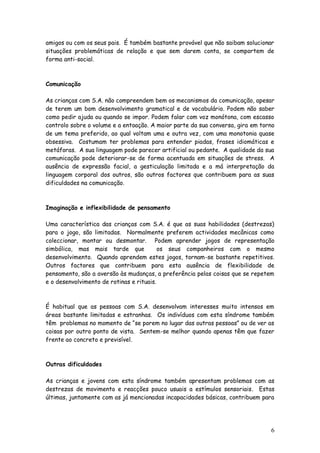 6
amigos ou com os seus pais. É também bastante provável que não saibam solucionar
situações problemáticas de relação e que sem darem conta, se comportem de
forma anti-social.
Comunicação
As crianças com S.A. não compreendem bem os mecanismos da comunicação, apesar
de terem um bom desenvolvimento gramatical e de vocabulário. Podem não saber
como pedir ajuda ou quando se impor. Podem falar com voz monótona, com escasso
controlo sobre o volume e a entoação. A maior parte da sua conversa, gira em torno
de um tema preferido, ao qual voltam uma e outra vez, com uma monotonia quase
obsessiva. Costumam ter problemas para entender piadas, frases idiomáticas e
metáforas. A sua linguagem pode parecer artificial ou pedante. A qualidade da sua
comunicação pode deteriorar-se de forma acentuada em situações de stress. A
ausência de expressão facial, a gesticulação limitada e a má interpretação da
linguagem corporal dos outros, são outros factores que contribuem para as suas
dificuldades na comunicação.
Imaginação e inflexibilidade de pensamento
Uma característica das crianças com S.A. é que as suas habilidades (destrezas)
para o jogo, são limitadas. Normalmente preferem actividades mecânicas como
coleccionar, montar ou desmontar. Podem aprender jogos de representação
simbólica, mas mais tarde que os seus companheiros com o mesmo
desenvolvimento. Quando aprendem estes jogos, tornam-se bastante repetitivos.
Outros factores que contribuem para esta ausência de flexibilidade de
pensamento, são a aversão às mudanças, a preferência pelas coisas que se repetem
e o desenvolvimento de rotinas e rituais.
É habitual que as pessoas com S.A. desenvolvam interesses muito intensos em
áreas bastante limitadas e estranhas. Os indivíduos com esta síndrome também
têm problemas no momento de “se porem no lugar das outras pessoas” ou de ver as
coisas por outro ponto de vista. Sentem-se melhor quando apenas têm que fazer
frente ao concreto e previsível.
Outras dificuldades
As crianças e jovens com esta síndrome também apresentam problemas com as
destrezas de movimento e reacções pouco usuais a estímulos sensoriais. Estas
últimas, juntamente com as já mencionadas incapacidades básicas, contribuem para
 