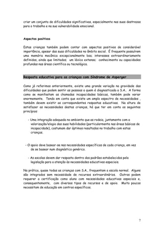 7
criar um conjunto de dificuldades significativas, especialmente nas suas destrezas
para o trabalho e na sua vulnerabilidade emocional.
Aspectos positivos
Estas crianças também podem contar com aspectos positivos de considerável
importância, apesar das suas dificuldades no âmbito social. É frequente possuírem
uma memória mecânica excepcionalmente boa; interesses extraordinariamente
definidos, ainda que limitados; um léxico extenso; conhecimento ou capacidades
profundas nas áreas científica ou tecnológica.
Resposta educativa para as crianças com Síndrome de Asperger
Como já referimos anteriormente, existe uma grande variação na gravidade das
dificuldades que podem sentir as pessoas a quem é diagnosticada a S.A.. A forma
como se manifestam as chamadas incapacidades básicas, também pode variar
enormemente. Tendo em conta que existe um amplo espectro de necessidades ,
também devem existir as correspondentes respostas educativas. Na altura de
satisfazer as necessidades destas crianças, há que ter em conta os seguintes
princípios:
- Uma integração adequada no ambiente que as rodeia, juntamente com a
valorização/elogio das suas habilidades (particularmente nas áreas básicas de
incapacidade), costumam dar óptimos resultados no trabalho com estas
crianças.
- O apoio deve basear-se nas necessidades específicas de cada criança, em vez
de se basear num diagnóstico genérico.
- As escolas devem dar resposta dentro dos padrões estabelecidos pela
legislação para a atenção às necessidades educativas especiais.
Na prática, quase todas as crianças com S.A., frequentam a escola normal. Alguns
são integrados sem necessidade de recursos extraordinários. Outros podem
requerer a certificação como aluno com necessidades educativas especiais e,
consequentemente, com diversos tipos de recursos e de apoio. Muito poucos
necessitam de educação em centros específicos.
 