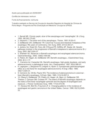 Aceito para publicação em 20/06/2007
Conflito de interesses: nenhum
Fonte de financiamento: nenhuma
Trabalho realizado no Serviço de Cirurgia do Aparelho Digestivo do Hospital de Clínicas de
Porto Alegre - Programa de Pós-Graduação em Medicina: Cirurgia da UFRGS.
 1. Barrett NR. Chronic peptic ulcer of the oesophagus and 'oesophagitis'. Br J Surg.
1950; 38(150):175-82.
 2. Hayward J. The lower end of the oesophagus. Thorax. 1961;16:36-41.
 3. DeMeester SR, DeMeester TR. Columnar mucosa and intestinal metaplasia of the
esophagus: fifty years of controversy. Ann Surg. 2000; 231(3):303-21.
 4. Jenkins GJ, Doak SH, Parry JM, D'Souza FR, Griffiths AP, Baxter JN. Genetic
pathways involved in the progression of Barrett's metaplasia to adenocarcinoma. Br J
Surg. 2002; 89(7):824-37.
 5. Shaheen NJ. Advances in Barrett's esophagus and esophageal adenocarcinoma.
Gastroenterology. 2005; 128(6):1554-66.
 6. Peters JH, Hagen JA, DeMeester SR. Barrett's esophagus. J Gastrointest Surg.
2004; 8(1):1-17.
 7 . Cameron AJ, Carpenter HA. Barrett's esophagus, high-grade dysplasia, and early
adenocarcinoma: a pathological study. Am J Gastroenterol. 1997; 92(4):586-91.
 8. Lagergren J, Bergstrom R, Lindgren A, Nyren O. Symptomatic gastroesophageal
reflux as a risk factor for esophageal adenocarcinoma. N Engl J Med. 1999;
340(11):825-31.
 9. Cameron AJ, Ott BJ, Payne WS. The incidence of adenocarcinoma in columnar-
lined (Barrett's) esophagus. N Engl J Med. 1985; 313(14):857-9.
 10. Oberg S, DeMeester TR, Peters JH, Hagen JA, Nigro JJ, DeMeester SR,
Theisen J, Campos GM, Crookes PF. The extent of Barrett's esophagus depends on
the status of the lower esophageal sphincter and the degree of esophageal acid
exposure. J Thorac Cardiovasc Surg. 1999; 117(3):572-80.
 11. Devesa SS, Blot WJ, Fraumeni JF Jr. Changing patterns in the incidence of
esophageal and gastric carcinoma in the United States. Cancer. 1998; 83(10):2049-
53.
 