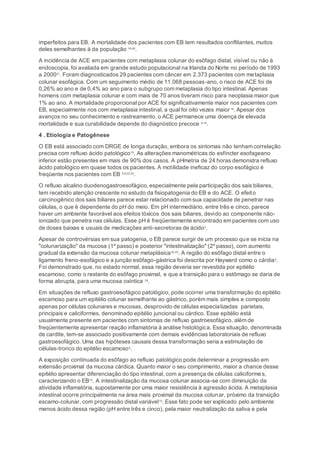 imperfeitos para EB. A mortalidade dos pacientes com EB tem resultados conflitantes, muitos
deles semelhantes à da população 16-20
.
A incidência de ACE em pacientes com metaplasia colunar do esôfago distal, visível ou não à
endoscopia, foi avaliada em grande estudo populacional na Irlanda do Norte no período de 1993
a 200021
. Foram diagnosticados 29 pacientes com câncer em 2.373 pacientes com metaplasia
colunar esofágica. Com um seguimento médio de 11.068 pessoas-ano, o risco de ACE foi de
0,26% ao ano e de 0,4% ao ano para o subgrupo com metaplasia do tipo intestinal. Apenas
homens com metaplasia colunar e com mais de 70 anos tiveram risco para neoplasia maior que
1% ao ano. A mortalidade proporcional por ACE foi significativamente maior nos pacientes com
EB, especialmente nos com metaplasia intestinal, a qual foi oito vezes maior16
. Apesar dos
avanços no seu conhecimento e rastreamento, o ACE permanece uma doença de elevada
mortalidade e sua curabilidade depende do diagnóstico precoce 5;19
.
4 . Etiologia e Patogênese
O EB está associado com DRGE de longa duração, embora os sintomas não tenham correlação
precisa com refluxo ácido patológico10
. As alterações manométricas do esfíncter esofageano
inferior estão presentes em mais de 90% dos casos. A pHmetria de 24 horas demonstra refluxo
ácido patológico em quase todos os pacientes. A motilidade ineficaz do corpo esofágico é
freqüente nos pacientes com EB 3;6;22;23
.
O refluxo alcalino duodenogastroesofágico,especialmente pela participação dos sais biliares,
tem recebido atenção crescente no estudo da fisiopatogenia do EB e do ACE. O efeito
carcinogênico dos sais biliares parece estar relacionado com sua capacidade de penetrar nas
células, o que é dependente do pH do meio. Em pH intermediário, entre três e cinco, parece
haver um ambiente favorável aos efeitos tóxicos dos sais biliares, devido ao componente não-
ionizado que penetra nas células. Esse pH é freqüentemente encontrado em pacientes com uso
de doses baixas e usuais de medicações anti-secretoras de ácido3
.
Apesar de controvérsias em sua patogenia, o EB parece surgir de um processo que se inicia na
"colunarização" da mucosa (1º passo) e posterior "intestinalização" (2º passo), com aumento
gradual da extensão da mucosa colunar metaplásica22;23
. A região do esôfago distal entre o
ligamento freno-esofágico e a junção esôfago-gástrica foi descrita por Hayward como o cárdia2
.
Foi demonstrado que, no estado normal, essa região deveria ser revestida por epitélio
escamoso, como o restante do esôfago proximal, e que a transição para o estômago se daria de
forma abrupta, para uma mucosa oxíntica 24
.
Em situações de refluxo gastroesofágico patológico, pode ocorrer uma transformação do epitélio
escamoso para um epitélio colunar semelhante ao gástrico, porém mais simples e composto
apenas por células colunares e mucosas, desprovido de células especializadas parietais,
principais e caliciformes, denominado epitélio juncional ou cárdico. Esse epitélio está
usualmente presente em pacientes com sintomas de refluxo gastroesofágico, além de
freqüentemente apresentar reação inflamatória à análise histológica. Essa situação, denominada
de cardite, tem-se associado positivamente com demais evidências laboratoriais de refluxo
gastroesofágico. Uma das hipóteses causais dessa transformação seria a estimulação de
células-tronco do epitélio escamoso4
.
A exposição continuada do esôfago ao refluxo patológico pode determinar a progressão em
extensão proximal da mucosa cárdica. Quanto maior o seu comprimento, maior a chance desse
epitélio apresentar diferenciação do tipo intestinal, com a presença de células caliciformes,
caracterizando o EB10
. A intestinalização da mucosa colunar associa-se com diminuição da
atividade inflamatória, supostamente por uma maior resistência à agressão ácida. A metaplasia
intestinal ocorre principalmente na área mais proximal da mucosa colunar, próximo da transição
escamo-colunar, com progressão distal variável10
. Esse fato pode ser explicado pelo ambiente
menos ácido dessa região (pH entre três e cinco), pela maior neutralização da saliva e pela
 