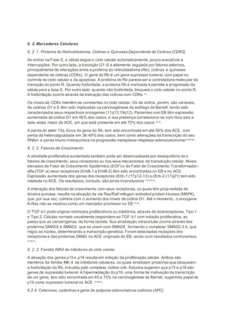 6. 2. Marcadores Celulares
6. 2. 1. Proteína do Retinoblastoma, Ciclinas e Quinases Dependente de Ciclinas (CDKS)
Ao entrar na Fase S, a célula segue o ciclo celular automaticamente, pouco suscetível a
interrupções. Por outro lado, a transição G1-S é altamente regulada por fatores externos,
principalmente de interações entre a proteína do retinoblastoma (Rb), ciclinas e quinases
dependente de ciclinas (CDKs). O gene do Rb é um gene supressor tumoral, com papel no
controle do ciclo celular e da apoptose. A proteína do Rb parece ser a controladora molecular da
transição do ponto R. Quando fosforilada, a proteína Rb é inativada e permite a progressão da
célula para a fase S. Por outro lado, quando não fosforilada, bloqueia o ciclo celular no ponto R.
A fosforilação ocorre através da interação das ciclinas com CDKs 44
.
Os níveis de CDKs mantêm-se constantes no ciclo celular. Os de ciclina, porém, são variáveis.
As ciclinas D1 e E têm sido implicadas na carcinogênese do esôfago de Barrett, tendo sido
caracterizados seus respectivos oncogenes (11q13;19q12). Pacientes com EB têm expressão
aumentada de ciclina D1 em 46% dos casos, e sua presença correlaciona-se com risco seis a
sete vezes maior de ACE, em que está presente em até 70% dos casos 45;47
.
A perda do alelo 13q, lócus do gene do Rb, tem sido encontrada em até 50% dos ACE, com
perda da heterozigozidade em 36-48% dos casos, bem como alterações da transcrição do seu
RNAm e perda imuno-histoquímica na progressão metaplasia-displasia-adenocarcinoma4;43;48;49
.
6. 2. 2. Fatores de Crescimento
A atividade proliferativa aumentada também pode ser desencadeada por desequilíbrio dos
fatores de crescimento, seus receptores ou nos seus mecanismos de transdução celular. Níveis
elevados de Fator de Crescimento Epidérmico (EGF) e do Fator de Crescimento Transformador -
alfa (TGF-a) seus receptores (ErbB-1 e ErbB-2) têm sido encontrados no EB e no ACE.
Expressão aumentada dos genes dos receptores cErb-1 (17p12-13) e cErb-2 (17q21) tem sido
relatada no ACE. Os resultados, contudo, são ainda inconclusivos 4;43;50-43
.
A interação dos fatores de crescimento com seus receptores, os quais têm propriedade de
tirosina quinase, resulta na ativação da via Ras/Raf/mitogen-activated protein kinases (MAPK),
que, por sua vez, culmina com o aumento dos níveis de ciclina D1. Até o momento, o oncogene
K-Ras não se mostrou como um marcador promissor no EB 53-55
.
O TGF-b1 pode originar estímulos proliferativos ou inibitórios, através de doisreceptores, Tipo 1
e Tipo 2. Células normais usualmente respondem ao TGF-b1 com inibição proliferativa, ao
passo que as cancerígenas, de forma oposta. Sua sinalização intracelular ocorre através das
proteínas SMAD2 e SMAD3, que se unem com SMAD4, formando o complexo SMAD2,3,4, que
migra ao núcleo, determinando a transcrição genética. Foram detectadas mutações dos
receptores e das proteínas SMAD no ACE originado do EB, ainda com resultados controversos
43;56;57
.
6. 2. 3. Família INK4 de inibidores do ciclo celular
A ativação dos genes p15 e p16 resulta em inibição da proliferação celular. Ambos são
membros da família INK-4 de inibidores celulares, os quais sintetizam proteínas que bloqueiam
a fosforilação do Rb, induzida pelo complexo ciclina-cdk. Estudos sugerem que p15 e p16 são
genes de supressão tumoral. A hipermetilação do p16, uma forma de inativação da transcrição
de um gene, tem sido encontrada em 45 a 75% na carcinogênese de Barrett, sugerindo papel do
p16 como supressor tumoral no ACE 43;58-60
.
6.2.4. Cateninas, caderinas e gene da polipose adenomatosa colônica (APC)
 