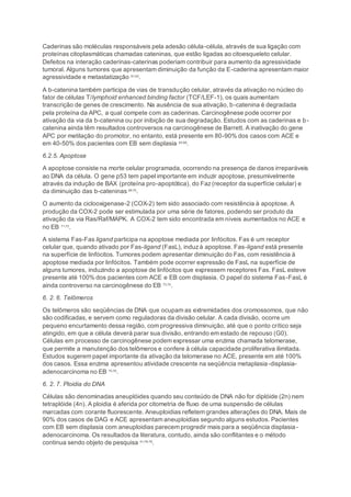 Caderinas são moléculas responsáveis pela adesão célula-célula, através de sua ligação com
proteínas citoplasmáticas chamadas cateninas, que estão ligadas ao citoesqueleto celular.
Defeitos na interação caderinas-caterinas poderiam contribuir para aumento da agressividade
tumoral. Alguns tumores que apresentam diminuição da função da E-caderina apresentam maior
agressividade e metastatização 61;62
.
A b-catenina também participa de vias de transdução celular, através da ativação no núcleo do
fator de células T/lymphoid enhanced binding factor (TCF/LEF-1), os quais aumentam
transcrição de genes de crescimento. Na ausência de sua ativação, b-catenina é degradada
pela proteína da APC, a qual compete com as caderinas. Carcinogênese pode ocorrer por
ativação da via da b-catenina ou por inibição de sua degradação. Estudos com as caderinas e b-
catenina ainda têm resultados controversos na carcinogênese de Barrett. A inativação do gene
APC por metilação do promotor, no entanto, está presente em 80-90% dos casos com ACE e
em 40-50% dos pacientes com EB sem displasia 63-68
.
6.2.5. Apoptose
A apoptose consiste na morte celular programada, ocorrendo na presença de danos irreparáveis
ao DNA da célula. O gene p53 tem papel importante em induzir apoptose, presumivelmente
através da indução de BAX (proteína pro-apoptótica), do Faz(receptor da superfície celular) e
da diminuição das b-cateninas 69;70
.
O aumento da ciclooxigenase-2 (COX-2) tem sido associado com resistência à apoptose. A
produção da COX-2 pode ser estimulada por uma série de fatores, podendo ser produto da
ativação da via Ras/Raf/MAPK. A COX-2 tem sido encontrada em níveis aumentados no ACE e
no EB 71;72
.
A sistema Fas-Fas ligand participa na apoptose mediada por linfócitos. Fas é um receptor
celular que, quando ativado por Fas-ligand (FasL), induzà apoptose. Fas-ligand está presente
na superfície de linfócitos. Tumores podem apresentar diminuição do Fas, com resistência à
apoptose mediada por linfócitos. Também pode ocorrer expressão de FasL na superfície de
alguns tumores, induzindo a apoptose de linfócitos que expressem receptores Fas. FasL esteve
presente até 100% dos pacientes com ACE e EB com displasia. O papel do sistema Fas-FasL é
ainda controverso na carcinogênese do EB 73;74
.
6. 2. 6. Telômeros
Os telômeros são seqüências de DNA que ocupam as extremidades dos cromossomos, que não
são codificadas, e servem como reguladoras da divisão celular. A cada divisão, ocorre um
pequeno encurtamento dessa região, com progressiva diminuição, até que o ponto crítico seja
atingido, em que a célula deverá parar sua divisão, entrando em estado de repouso (G0).
Células em processo de carcinogênese podem expressar uma enzima chamada telomerase,
que permite a manutenção dos telômeros e confere à célula capacidade proliferativa ilimitada.
Estudos sugerem papel importante da ativação da telomerase no ACE, presente em até 100%
dos casos. Essa enzima apresentou atividade crescente na seqüência metaplasia-displasia-
adenocarcinoma no EB 75;76
.
6. 2. 7. Ploidia do DNA
Células são denominadas aneuplóides quando seu conteúdo de DNA não for diplóide (2n) nem
tetraplóide (4n). A ploidia é aferida por citometria de fluxo de uma suspensão de células
marcadas com corante fluorescente. Aneuploidias refletem grandes alterações do DNA. Mais de
90% dos casos de DAG e ACE apresentam aneuploidias segundo alguns estudos. Pacientes
com EB sem displasia com aneuploidias parecem progredir mais para a seqüência displasia-
adenocarcinoma. Os resultados da literatura, contudo, ainda são conflitantes e o método
continua sendo objeto de pesquisa 41;76-78
.
 