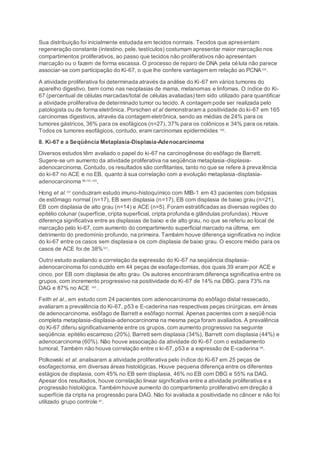 Sua distribuição foi inicialmente estudada em tecidos normais. Tecidos que apresentam
regeneração constante (intestino, pele, testículos) costumam apresentar maior marcação nos
compartimentos proliferativos, ao passo que tecidos não proliferativos não apresentam
marcação ou o fazem de forma escassa. O processo de reparo de DNA pela célula não parece
associar-se com participação do Ki-67, o que lhe confere vantagem em relação ao PCNA100
.
A atividade proliferativa foi determinada através da análise do Ki-67 em vários tumores do
aparelho digestivo, bem como nas neoplasias de mama, melanomas e linfomas. O índice do Ki-
67 (percentual de células marcadas/total de células avaliadas) tem sido utilizado para quantificar
a atividade proliferativa de determinado tumor ou tecido. A contagem pode ser realizada pelo
patologista ou de forma eletrônica. Porschen et al demonstraram a positividade do ki-67 em 165
carcinomas digestivos, através da contagem eletrônica, sendo as médias de 24% para os
tumores gástricos, 36% para os esofágicos (n=27), 37% para os colônicos e 34% para os retais.
Todos os tumores esofágicos, contudo, eram carcinomas epidermóides 100
.
8. Ki-67 e a Seqüência Metaplasia-Displasia-Adenocarcinoma
Diversos estudos têm avaliado o papel do ki-67 na carcinogênese do esôfago de Barrett.
Sugere-se um aumento da atividade proliferativa na seqüência metaplasia-displasia-
adenocarcinoma. Contudo, os resultados são conflitantes, tanto no que se refere à prevalência
do ki-67 no ACE e no EB, quanto à sua correlação com a evolução metaplasia-displasia-
adenocarcinoma 88;101-103
.
Hong et al.101
conduziram estudo imuno-histoquímico com MIB-1 em 43 pacientes com biópsias
de estômago normal (n=17), EB sem displasia (n=17), EB com displasia de baixo grau (n=21),
EB com displasia de alto grau (n=14) e ACE (n=5). Foram estratificadas as diversas regiões do
epitélio colunar (superfície, cripta superficial, cripta profunda e glândulas profundas). Houve
diferença significativa entre as displasias de baixo e de alto grau, no que se referiu ao local de
marcação pelo ki-67, com aumento do compartimento superficial marcado na última, em
detrimento do predomínio profundo, na primeira. Também houve diferença significativa no índice
do ki-67 entre os casos sem displasia e os com displasia de baixo grau. O escore médio para os
casos de ACE foi de 38%101
.
Outro estudo avaliando a correlação da expressão do Ki-67 na seqüência displasia-
adenocarcinoma foi conduzido em 44 peças de esofagectomias, dos quais 39 eram por ACE e
cinco, por EB com displasia de alto grau. Os autores encontraram diferença significativa entre os
grupos, com incremento progressivo na positividade do Ki-67 de 14% na DBG, para 73% na
DAG e 87% no ACE 103
.
Feith et al., em estudo com 24 pacientes com adenocarcinoma do esôfago distal ressecado,
avaliaram a prevalência do Ki-67, p53 e E-caderina nas respectivas peças cirúrgicas, em áreas
de adenocarcinoma, esôfago de Barrett e esôfago normal. Apenas pacientes com a seqüência
completa metaplasia-displasia-adenocarcinoma na mesma peça foram avaliados. A prevalência
do Ki-67 diferiu significativamente entre os grupos, com aumento progressivo na seguinte
seqüência: epitélio escamoso (20%), Barrett sem displasia (34%), Barrett com displasia (44%) e
adenocarcinoma (60%). Não houve associação da atividade do Ki-67 com o estadiamento
tumoral. Também não houve correlação entre o ki-67, p53 e a expressão de E-caderina 88
.
Polkowski et al. analisaram a atividade proliferativa pelo índice do Ki-67 em 25 peças de
esofagectomia, em diversas áreas histológicas. Houve pequena diferença entre os diferentes
estágios de displasia, com 45% no EB sem displasia, 46% no EB com DBG e 55% na DAG.
Apesar dos resultados, houve correlação linear significativa entre a atividade proliferativa e a
progressão histológica. Também houve aumento do compartimento proliferativo em direção à
superfície da cripta na progressão para DAG. Não foi avaliada a positividade no câncer e não foi
utilizado grupo controle 87
.
 