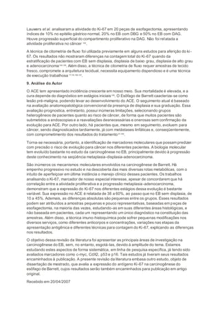 Lauwers et al. analisaram a atividade do Ki-67 em 20 peças de esofagectomia, apresentando
índices de 10% no epitélio gástrico normal, 20% no EB com DBG e 50% no EB com DAG.
Houve progressão superficial do compartimento proliferativo na DAG. Não foi relatada a
atividade proliferativa no câncer 102
.
A técnica de citometria de fluxo foi utilizada previamente em alguns estudos para aferição do ki-
67. Os resultados não mostraram diferenças na contagem total do Ki-67 quando da
estratificação de pacientes com EB sem displasia, displasia de baixo grau, displasia de alto grau
e adenocarcinoma104;105
. Além disso, a técnica de citometria de fluxo requer amostras de tecido
fresco, compromete a arquitetura tecidual, necessita equipamento dispendioso e é uma técnica
de execução trabalhosa 77;78;106;107
.
9. Análise do Autor
O ACE tem apresentado incidência crescente em nosso meio. Sua mortalidade é elevada, e a
cura depende do diagnóstico em estágios iniciais108
. O Esôfago de Barrett caacteriza-se como
lesão pré-maligna, podendo levar ao desenvolvimento do ACE. O seguimento atual é baseado
na avaliação anatomopatológica convencional da presença de displasia e sua graduação. Essa
avaliação prognostica, entretanto, possui inúmeras limitações, selecionando grupos
heterogêneos de pacientes quanto ao risco de câncer, de forma que muitos pacientes são
submetidos a endoscopias e a reavaliações desnecessárias e onerosas sem confirmação da
evolução para ACE. Por outro lado, há pacientes que, mesmo em seguimento, evoluem para
câncer, sendo diagnosticados tardiamente, já com metástases linfáticas e, conseqüentemente,
com comprometimento dos resultados do tratamento37;109
.
Torna-se necessária, portanto, a identificação de marcadores moleculares que possam predizer
com precisão o risco de evolução para câncer nos diferentes pacientes. A biologia molecular
tem evoluído bastante no estudo da carcinogênese no EB, principalmente devido à progressão
deste conhecimento na seqüência metaplasia-displasia-adenocarcinoma.
São inúmeros os mecanismos moleculares envolvidos na carcinogênese de Barrett. Há
empenho progressivo no estudo e na descoberta das mais diversas rotas metabólicas, com o
intuito de aperfeiçoar em última instância o manejo clínico desses pacientes. Os trabalhos
analisando o Ki-67, marcador de nosso especial interesse, apesar de concordarem que há
correlação entre a atividade proliferativa e a progressão metaplasia-adenocarcinoma,
demonstram que a expressão do Ki-67 nos diferentes estágios dessa evolução é bastante
variável. Sua expressão no ACE é relatada de 38 a 60%, ao passo que no EB sem displasia, de
10 a 45%. Ademais, as diferenças absolutas são pequenas entre os grupos. Esses resultados
podem ser atribuídos a amostras pequenas e pouco representativas, baseadas em peças de
esofagectomia, na maioria das vezes, estudando-as em suas diferentes áreas histológicas, e
não baseada em pacientes, cada um representando um único diagnóstico na constituição das
amostras. Além disso, a técnica imuno-histoquímica pode sofrer pequenas modificações nos
diversos serviços, como diferentes anticorpos e concentrações, variações nas etapas da
apresentação antigênica e diferentes técnicas para contagem do Ki-67, explicando as diferenças
nos resultados.
O objetivo dessa revisão da literatura foi apresentar as principais áreas de investigação na
carcinogênese do EB, sem, no entanto, esgotá-las, devido à amplitude do tema. Estamos
estudando estes aspectos de forma sistemática, em linha de pesquisa específica, já tendo sido
avaliados marcadores como c-myc, CdX2, p53 e p16. Tais estudos já tiveram seus resultados
encaminhados à publicação. A presente revisão da literatura embasa outro estudo, objeto de
dissertação de mestrado, que avalia a expressão do antígeno Ki-67 na carcinogênese do
esôfago de Barrett, cujos resultados serão também encaminhados para publicação em artigo
original.
Recebido em 20/04/2007
 