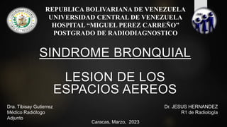 REPUBLICA BOLIVARIANA DE VENEZUELA
UNIVERSIDAD CENTRAL DE VENEZUELA
HOSPITAL “MIGUEL PEREZ CARREÑO”
POSTGRADO DE RADIODIAGNOSTICO
Dra. Tibisay Gutierrez
Médico Radiólogo
Adjunto
Caracas, Marzo, 2023
SINDROME BRONQUIAL
LESION DE LOS
ESPACIOS AEREOS
Dr. JESUS HERNANDEZ
R1 de Radiología
 