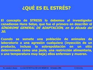 Dr. Antonio L.Turnes LA SALUD MENTAL DE LOS MÉDICOS 10 Octubre 2002 C.U.D.A.S.S.
¿QUÉ ES EL ESTRÉS?
El concepto de STRESS lo debemos al investigador
canadiense Hans Selye, que fue el primero en describir el
SÍNDROME GENERAL DE ADAPTACIÓN, en la década del
30.
Cuando se somete una población de animales de
laboratorio a una agresión cualquiera (inyección de un
producto, incluso la sobrepoblación en un sitio
determinado como una jaula, una restricción alimentaria,
o una temperatura muy baja) ellos enferman y mueren.
 