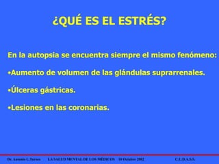 Dr. Antonio L.Turnes LA SALUD MENTAL DE LOS MÉDICOS 10 Octubre 2002 C.U.D.A.S.S.
En la autopsia se encuentra siempre el mismo fenómeno:
•Aumento de volumen de las glándulas suprarrenales.
•Úlceras gástricas.
•Lesiones en las coronarias.
¿QUÉ ES EL ESTRÉS?
 