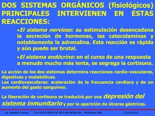 Dr. Antonio L.Turnes LA SALUD MENTAL DE LOS MÉDICOS 10 Octubre 2002 C.U.D.A.S.S.
DOS SISTEMAS ORGÁNICOS (fisiológicos)
PRINCIPALES INTERVIENEN EN ESTAS
REACCIONES:
El sistema nervioso: su estimulación desencadena
la secreción de hormonas, las catecolaminas y
notablemente la adrenalina. Esta reacción es rápida
y aún puede ser brutal.
La acción de los dos sistemas determina reacciones cardio-vasculares,
digestivas y metabólicas.
Las cardiovasculares: aceleración de la frecuencia cardíaca y de un
aumento del gasto sanguíneo.
El sistema endócrino: en el curso de una respuesta
a menudo mucho más lenta, se segrega la cortisona.
La liberación de cortisona se traducirá por una depresión del
sistema inmunitario y por la aparición de úlceras gástricas.
 
