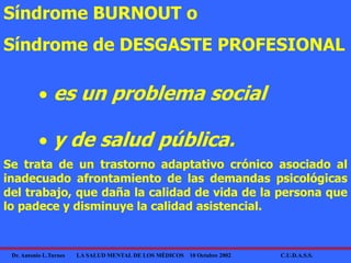 Dr. Antonio L.Turnes LA SALUD MENTAL DE LOS MÉDICOS 10 Octubre 2002 C.U.D.A.S.S.
Síndrome BURNOUT o
Síndrome de DESGASTE PROFESIONAL
 es un problema social
 y de salud pública.
Se trata de un trastorno adaptativo crónico asociado al
inadecuado afrontamiento de las demandas psicológicas
del trabajo, que daña la calidad de vida de la persona que
lo padece y disminuye la calidad asistencial.
 