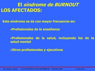 Dr. Antonio L.Turnes LA SALUD MENTAL DE LOS MÉDICOS 10 Octubre 2002 C.U.D.A.S.S.
Profesionales de la enseñanza
Este síndrome se da con mayor frecuencia en:
El síndrome de BURNOUT
LOS AFECTADOS:
Profesionales de la salud, incluyendo los de la
salud mental
Otros profesionales y ejecutivos
 
