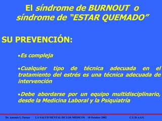 Dr. Antonio L.Turnes LA SALUD MENTAL DE LOS MÉDICOS 10 Octubre 2002 C.U.D.A.S.S.
SU PREVENCIÓN:
Es compleja
Cualquier tipo de técnica adecuada en el
tratamiento del estrés es una técnica adecuada de
intervención
Debe abordarse por un equipo multidisciplinario,
desde la Medicina Laboral y la Psiquiatría
El síndrome de BURNOUT o
síndrome de “ESTAR QUEMADO”
 