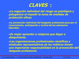 Dr. Antonio L.Turnes LA SALUD MENTAL DE LOS MÉDICOS 10 Octubre 2002 C.U.D.A.S.S.
CLAVES :
La negación individual del riesgo es patológica y
patogénica al impedir la toma de medidas de
protección eficaz.
La prevención individual del desgaste profesional pasa por el
conocimiento, anticipación y control de los estresores
laborales.
Es mejor aprender a relajarse que llegar a
desquiciarse.
Las organizaciones profesionales científicas y
sindicales representativas de los médicos tienen
una importante responsabilidad en la prevención del
desgaste profesional.
 