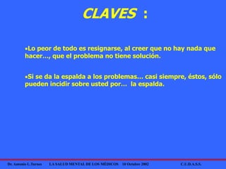 Dr. Antonio L.Turnes LA SALUD MENTAL DE LOS MÉDICOS 10 Octubre 2002 C.U.D.A.S.S.
CLAVES :
Lo peor de todo es resignarse, al creer que no hay nada que
hacer…, que el problema no tiene solución.
Si se da la espalda a los problemas… casi siempre, éstos, sólo
pueden incidir sobre usted por… la espalda.
 