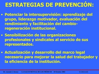 Dr. Antonio L.Turnes LA SALUD MENTAL DE LOS MÉDICOS 10 Octubre 2002 C.U.D.A.S.S.
• Potenciar la intersupervisión: aprendizaje del
grupo, liderazgo motivador, evaluación del
rendimiento y facilitación del cambio-
regeneración institucional.
ESTRATEGIAS DE PREVENCIÓN:
• Sensibilización de las organizaciones
profesionales y sindicales al servicio de sus
representados.
• Actualización y desarrollo del marco legal
necesario para mejorar la salud del trabajador y
la eficiencia de la institución.
 