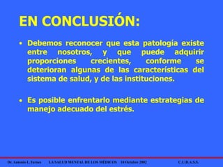 Dr. Antonio L.Turnes LA SALUD MENTAL DE LOS MÉDICOS 10 Octubre 2002 C.U.D.A.S.S.
EN CONCLUSIÓN:
• Debemos reconocer que esta patología existe
entre nosotros, y que puede adquirir
proporciones crecientes, conforme se
deterioran algunas de las características del
sistema de salud, y de las instituciones.
 Es posible enfrentarlo mediante estrategias de
manejo adecuado del estrés.
 