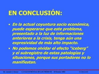 Dr. Antonio L.Turnes LA SALUD MENTAL DE LOS MÉDICOS 10 Octubre 2002 C.U.D.A.S.S.
EN CONCLUSIÓN:
• En la actual coyuntura socio económica,
puede esperarse que este problema,
presentado a la luz de informaciones
anteriores a la crisis, tenga aún una
expresividad de más alto impacto.
• No podemos olvidar el efecto “iceberg”
y el subregistro de estas patologías y
situaciones, porque sus portadores no lo
manifiestan.
 