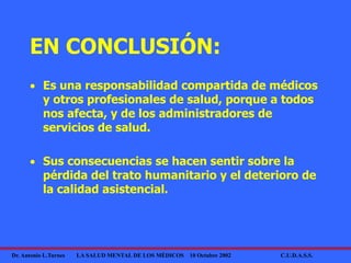 Dr. Antonio L.Turnes LA SALUD MENTAL DE LOS MÉDICOS 10 Octubre 2002 C.U.D.A.S.S.
EN CONCLUSIÓN:
 Es una responsabilidad compartida de médicos
y otros profesionales de salud, porque a todos
nos afecta, y de los administradores de
servicios de salud.
 Sus consecuencias se hacen sentir sobre la
pérdida del trato humanitario y el deterioro de
la calidad asistencial.
 
