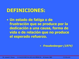 Dr. Antonio L.Turnes LA SALUD MENTAL DE LOS MÉDICOS 10 Octubre 2002 C.U.D.A.S.S.
DEFINICIONES:
• Un estado de fatiga o de
frustración que se produce por la
dedicación a una causa, forma de
vida o de relación que no produce
el esperado refuerzo.
• Freudenberger (1974)
 