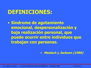 Dr. Antonio L.Turnes LA SALUD MENTAL DE LOS MÉDICOS 10 Octubre 2002 C.U.D.A.S.S.
DEFINICIONES:
• Síndrome de agotamiento
emocional, despersonalización y
baja realización personal, que
puede ocurrir entre individuos que
trabajan con personas.
• Maslach y Jackson (1986)
 
