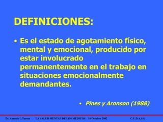 Dr. Antonio L.Turnes LA SALUD MENTAL DE LOS MÉDICOS 10 Octubre 2002 C.U.D.A.S.S.
DEFINICIONES:
• Es el estado de agotamiento físico,
mental y emocional, producido por
estar involucrado
permanentemente en el trabajo en
situaciones emocionalmente
demandantes.
• Pines y Aronson (1988)
 