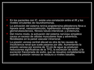  En los pacientes con IC, existe una correlación entre el IR y los
niveles circulantes de neurohormonas.
 La activación del sistema renina-angiotensina-aldosterona lleva a
hipoxia renal, vasoconstricción, hipertensión intraglomerular,
glomeruloesclerosis, fibrosis túbulo-intersticial, y proteinuria.
 Del mismo modo, la activación del sistema nervioso simpático
causa un exceso de células musculares lisas y adventicia,
fibroblastos en la pared vascular intrarrenal.
 La presión venosa central elevad es otra de las causas de
insuficiencia renal que suele pasarse por alto. Aumentando la
presión venosa por encima de 19 cm de agua se producen
reducciones significativas de la TFG, la excreción de sodio, y la
excreción fraccionada de sodio, que se resuelve completamente
cuando la presión venosa se restaura a niveles basales.
 