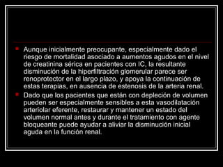  Aunque inicialmente preocupante, especialmente dado el
riesgo de mortalidad asociado a aumentos agudos en el nivel
de creatinina sérica en pacientes con IC, la resultante
disminución de la hiperfiltración glomerular parece ser
renoprotector en el largo plazo, y apoya la continuación de
estas terapias, en ausencia de estenosis de la arteria renal.
 Dado que los pacientes que están con depleción de volumen
pueden ser especialmente sensibles a esta vasodilatación
arteriolar eferente, restaurar y mantener un estado del
volumen normal antes y durante el tratamiento con agente
bloqueante puede ayudar a aliviar la disminución inicial
aguda en la función renal.
 