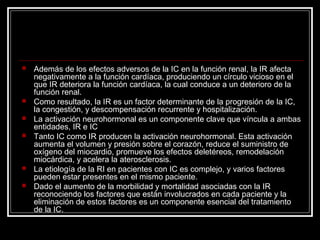  Además de los efectos adversos de la IC en la función renal, la IR afecta
negativamente a la función cardíaca, produciendo un círculo vicioso en el
que IR deteriora la función cardíaca, la cual conduce a un deterioro de la
función renal.
 Como resultado, la IR es un factor determinante de la progresión de la IC,
la congestión, y descompensación recurrente y hospitalización.
 La activación neurohormonal es un componente clave que víncula a ambas
entidades, IR e IC
 Tanto IC como IR producen la activación neurohormonal. Esta activación
aumenta el volumen y presión sobre el corazón, reduce el suministro de
oxígeno del miocardio, promueve los efectos deletéreos, remodelación
miocárdica, y acelera la aterosclerosis.
 La etiología de la RI en pacientes con IC es complejo, y varios factores
pueden estar presentes en el mismo paciente.
 Dado el aumento de la morbilidad y mortalidad asociadas con la IR
reconociendo los factores que están involucrados en cada paciente y la
eliminación de estos factores es un componente esencial del tratamiento
de la IC.
 