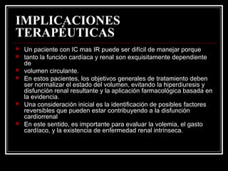 IMPLICACIONES
TERAPÉUTICAS
 Un paciente con IC mas IR puede ser difícil de manejar porque
 tanto la función cardíaca y renal son exquisitamente dependiente
de
 volumen circulante.
 En estos pacientes, los objetivos generales de tratamiento deben
ser normalizar el estado del volumen, evitando la hiperdiuresis y
disfunción renal resultante y la aplicación farmacológica basada en
la evidencia.
 Una consideración inicial es la identificación de posibles factores
reversibles que pueden estar contribuyendo a la disfunción
cardiorrenal
 En este sentido, es importante para evaluar la volemia, el gasto
cardíaco, y la existencia de enfermedad renal intrínseca.
 