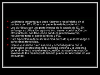 La primera pregunta que debe hacerse y responderse en el
paciente con IC e IR es si el paciente está hipovolémico.
 Los diuréticos son una parte integral de la terapia de IC. Sin
embargo, su utilización agresiva o su uso en combinación con
otros factores, con frecuencia conduce a la hipovolemia,
reduciendo tanto el gasto cardíaco y FG.
 Esta hipovolemia debe ser revertida antes de que sobrevenga el
daño renal irreversible.
 Con un cuidadoso físico examen y ecocardiograma con la
estimación de presiones de la aurícula derecha y la izquierda
generalmente se resuelve esta cuestión, aunque la evaluación
invasiva de las presiones de llenado puede ser necesaria de vez
en cuando.
 