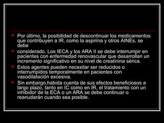  Por último, la posibilidad de descontinuar los medicamentos
que contribuyen a IR, como la aspirina y otros AINEs, se
debe
 considerado. Los IECA y los ARA II se debe interrumpir en
pacientes con enfermedad renovascular que desarrollan un
incremento significativo en su nivel de creatinina sérica.
 Estos agentes pueden necesitar ser reducidos o
interrumpidos temporalmente en pacientes con
vasodilatación excesiva.
 Sin embargo,habida cuenta de sus efectos beneficiosos a
largo plazo, tanto en IC como en IR, el tratamiento con un
inhibidor de la ECA o un ARA se debe continuar o
reanudarán cuando sea posible.
 