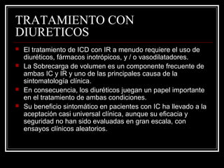TRATAMIENTO CON
DIURETICOS
 El tratamiento de ICD con IR a menudo requiere el uso de
diuréticos, fármacos inotrópicos, y / o vasodilatadores.
 La Sobrecarga de volumen es un componente frecuente de
ambas IC y IR y uno de las principales causa de la
sintomatología clínica.
 En consecuencia, los diuréticos juegan un papel importante
en el tratamiento de ambas condiciones.
 Su beneficio sintomático en pacientes con IC ha llevado a la
aceptación casi universal clínica, aunque su eficacia y
seguridad no han sido evaluadas en gran escala, con
ensayos clínicos aleatorios.
 