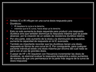  Ambos IC e IR influyen en una curva dosis-respuesta para
 Diuréticos:
 IR desplaza la curva a la derecha,
 mientras que la IC curva, hacia abajo ya la derecha.
 Esto no solo aumenta la dosis requerida para producir una respuesta
diurética sino que también disminuye la respuesta máxima que se puede
alcanzar, por la creación de un estado de resistencia diurética relativa.
 Por otra parte, este aumento de la dosis y la disminución de requisitos
aumenta la capacidad de respuesta en la IC avanzada.
 También es importante recordar que los diuréticos tienen una dosis-
respuesta en forma de una curva en S. Por consiguiente, para cualquier
paciente individual existe una dosis máxima por encima del cual nada se
gana con el uso de grandes dosis.
 A pesar de HF y RI requieren con frecuencia incrementar las dosis de
diuréticos, es esencial evaluar la respuesta terapéutica a estos aumentos
de manera de que uno permanezca en la parte más segura de la curva de
dosis-respuesta
 