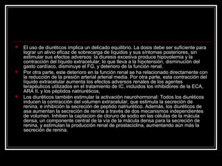  El uso de diuréticos implica un delicado equilibrio. La dosis debe ser suficiente para
lograr un alivio eficaz de sobrecarga de líquidos y sus síntomas posteriores, sin
estimular sus efectos adversos: la diuresis excesiva produce hipovolemia y la
contracción del líquido extracelular, lo que lleva a la hipotensión, disminución del
gasto cardíaco, disminuye el FG, y deterioro de la función renal.
 Por otra parte, este deterioro en la función renal se ha relacionado directamente con
la reducción de la presión arterial arterial media. Por otra parte, esta contracción del
líquido extracelular aumenta los efectos adversos renales de los agentes
terapéuticos utilizados en el tratamiento de IC, incluidos los inhibidores de la ECA,
ARA II, y los péptidos natriuréticos,
 Los diuréticos también estimular la activación neurohormonal: Todos los diuréticos
inducen la contracción del volumen extracelular, que estimula la secreción de
renina, e inhibición la secreción de peptido natriurético. Además, los diuréticos de
asa aumentan la secreción de renina a través de dos mecanismos independientes
de volumen. Inhiben la captacion de cloruro de sodio en las células de la mácula
densa, un componente central de la vía de la mácula densa para la secreción de
renina, y estimulan la producción renal de prostaciclina, aumentando aún más la
secreción de renina.
 