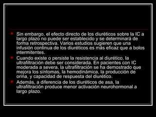  Sin embargo, el efecto directo de los diuréticos sobre la IC a
largo plazo no puede ser establecido y se determinará de
forma retrospectiva. Varios estudios sugieren que una
infusión continua de los diuréticos es más eficaz que a bolos
intermitentes.
 Cuando existe o persiste la resistencia al diurético, la
ultrafiltración debe ser considerada. En pacientes con IC
moderada a severa, la ultrafiltración se ha demostrado que
mejora los síntomas, la hemodinámica, la producción de
orina, y capacidad de respuesta del diurético.
 Además, a diferencia de los diuréticos de asa, la
ultrafiltración produce menor activación neurohormonal a
largo plazo.
 